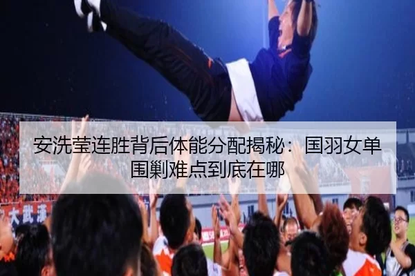 安洗莹连胜背后体能分配揭秘：国羽女单围剿难点到底在哪